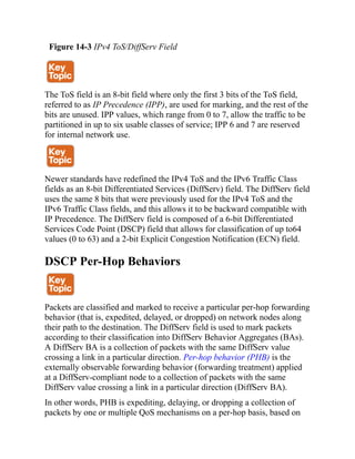 Figure 14-3 IPv4 ToS/DiffServ Field
The ToS field is an 8-bit field where only the first 3 bits of the ToS field,
referred to as IP Precedence (IPP), are used for marking, and the rest of the
bits are unused. IPP values, which range from 0 to 7, allow the traffic to be
partitioned in up to six usable classes of service; IPP 6 and 7 are reserved
for internal network use.
Newer standards have redefined the IPv4 ToS and the IPv6 Traffic Class
fields as an 8-bit Differentiated Services (DiffServ) field. The DiffServ field
uses the same 8 bits that were previously used for the IPv4 ToS and the
IPv6 Traffic Class fields, and this allows it to be backward compatible with
IP Precedence. The DiffServ field is composed of a 6-bit Differentiated
Services Code Point (DSCP) field that allows for classification of up to64
values (0 to 63) and a 2-bit Explicit Congestion Notification (ECN) field.
DSCP Per-Hop Behaviors
Packets are classified and marked to receive a particular per-hop forwarding
behavior (that is, expedited, delayed, or dropped) on network nodes along
their path to the destination. The DiffServ field is used to mark packets
according to their classification into DiffServ Behavior Aggregates (BAs).
A DiffServ BA is a collection of packets with the same DiffServ value
crossing a link in a particular direction. Per-hop behavior (PHB) is the
externally observable forwarding behavior (forwarding treatment) applied
at a DiffServ-compliant node to a collection of packets with the same
DiffServ value crossing a link in a particular direction (DiffServ BA).
In other words, PHB is expediting, delaying, or dropping a collection of
packets by one or multiple QoS mechanisms on a per-hop basis, based on
 