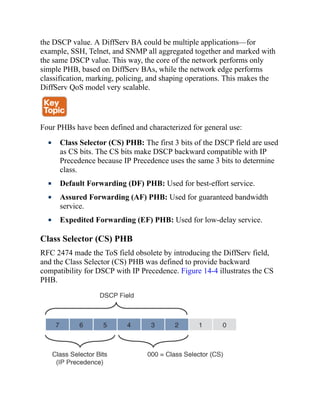 the DSCP value. A DiffServ BA could be multiple applications—for
example, SSH, Telnet, and SNMP all aggregated together and marked with
the same DSCP value. This way, the core of the network performs only
simple PHB, based on DiffServ BAs, while the network edge performs
classification, marking, policing, and shaping operations. This makes the
DiffServ QoS model very scalable.
Four PHBs have been defined and characterized for general use:
Class Selector (CS) PHB: The first 3 bits of the DSCP field are used
as CS bits. The CS bits make DSCP backward compatible with IP
Precedence because IP Precedence uses the same 3 bits to determine
class.
Default Forwarding (DF) PHB: Used for best-effort service.
Assured Forwarding (AF) PHB: Used for guaranteed bandwidth
service.
Expedited Forwarding (EF) PHB: Used for low-delay service.
Class Selector (CS) PHB
RFC 2474 made the ToS field obsolete by introducing the DiffServ field,
and the Class Selector (CS) PHB was defined to provide backward
compatibility for DSCP with IP Precedence. Figure 14-4 illustrates the CS
PHB.
 