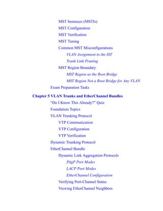 MST Instances (MSTIs)
MST Configuration
MST Verification
MST Tuning
Common MST Misconfigurations
VLAN Assignment to the IST
Trunk Link Pruning
MST Region Boundary
MST Region as the Root Bridge
MST Region Not a Root Bridge for Any VLAN
Exam Preparation Tasks
Chapter 5 VLAN Trunks and EtherChannel Bundles
“Do I Know This Already?” Quiz
Foundation Topics
VLAN Trunking Protocol
VTP Communication
VTP Configuration
VTP Verification
Dynamic Trunking Protocol
EtherChannel Bundle
Dynamic Link Aggregation Protocols
PAgP Port Modes
LACP Port Modes
EtherChannel Configuration
Verifying Port-Channel Status
Viewing EtherChannel Neighbors
 