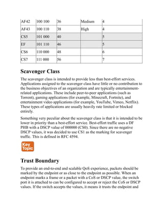 AF42 100 100 36 Medium 4
AF43 100 110 38 High 4
CS5 101 000 40 5
EF 101 110 46 5
CS6 110 000 48 6
CS7 111 000 56 7
Scavenger Class
The scavenger class is intended to provide less than best-effort services.
Applications assigned to the scavenger class have little or no contribution to
the business objectives of an organization and are typically entertainment-
related applications. These include peer-to-peer applications (such as
Torrent), gaming applications (for example, Minecraft, Fortnite), and
entertainment video applications (for example, YouTube, Vimeo, Netflix).
These types of applications are usually heavily rate limited or blocked
entirely.
Something very peculiar about the scavenger class is that it is intended to be
lower in priority than a best-effort service. Best-effort traffic uses a DF
PHB with a DSCP value of 000000 (CS0). Since there are no negative
DSCP values, it was decided to use CS1 as the marking for scavenger
traffic. This is defined in RFC 4594.
Trust Boundary
To provide an end-to-end and scalable QoS experience, packets should be
marked by the endpoint or as close to the endpoint as possible. When an
endpoint marks a frame or a packet with a CoS or DSCP value, the switch
port it is attached to can be configured to accept or reject the CoS or DSCP
values. If the switch accepts the values, it means it trusts the endpoint and
 