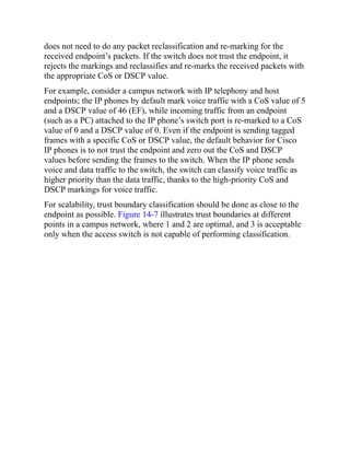 does not need to do any packet reclassification and re-marking for the
received endpoint’s packets. If the switch does not trust the endpoint, it
rejects the markings and reclassifies and re-marks the received packets with
the appropriate CoS or DSCP value.
For example, consider a campus network with IP telephony and host
endpoints; the IP phones by default mark voice traffic with a CoS value of 5
and a DSCP value of 46 (EF), while incoming traffic from an endpoint
(such as a PC) attached to the IP phone’s switch port is re-marked to a CoS
value of 0 and a DSCP value of 0. Even if the endpoint is sending tagged
frames with a specific CoS or DSCP value, the default behavior for Cisco
IP phones is to not trust the endpoint and zero out the CoS and DSCP
values before sending the frames to the switch. When the IP phone sends
voice and data traffic to the switch, the switch can classify voice traffic as
higher priority than the data traffic, thanks to the high-priority CoS and
DSCP markings for voice traffic.
For scalability, trust boundary classification should be done as close to the
endpoint as possible. Figure 14-7 illustrates trust boundaries at different
points in a campus network, where 1 and 2 are optimal, and 3 is acceptable
only when the access switch is not capable of performing classification.
 