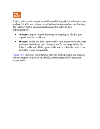 Traffic policers and shapers are traffic-conditioning QoS mechanisms used
to classify traffic and enforce other QoS mechanisms such as rate limiting.
They classify traffic in an identical manner but differ in their
implementation:
Policers: Drop or re-mark incoming or outgoing traffic that goes
beyond a desired traffic rate.
Shapers: Buffer and delay egress traffic rates that momentarily peak
above the desired rate until the egress traffic rate drops below the
defined traffic rate. If the egress traffic rate is below the desired rate,
the traffic is sent immediately.
Figure 14-9 illustrates the difference between traffic policing and shaping.
Policers drop or re-mark excess traffic, while shapers buffer and delay
excess traffic.
 