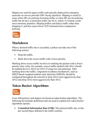 Shapers are used for egress traffic and typically deployed by enterprise
networks on service provider (SP)–facing interfaces. Shaping is useful in
cases where SPs are policing incoming traffic or when SPs are not policing
traffic but do have a maximum traffic rate SLA, which, if violated, could
incur monetary penalties. Shaping buffers and delays traffic rather than
dropping it, and this causes fewer TCP retransmissions compared to
policing.
Markdown
When a desired traffic rate is exceeded, a policer can take one of the
following actions:
Drop the traffic.
Mark down the excess traffic with a lower priority.
Marking down excess traffic involves re-marking the packets with a lower-
priority class value; for example, excess traffic marked with AFx1 should
be marked down to AFx2 (or AFx3 if using two-rate policing). After
marking down the traffic, congestion-avoidance mechanisms, such as
DSCP-based weighted random early detection (WRED), should be
configured throughout the network to drop AFx3 more aggressively than
AFx2 and drop AFx2 more aggressively than AFx1.
Token Bucket Algorithms
Cisco IOS policers and shapers are based on token bucket algorithms. The
following list includes definitions that are used to explain how token bucket
algorithms operate:
Committed Information Rate (CIR): The policed traffic rate, in bits
per second (bps), defined in the traffic contract.
 