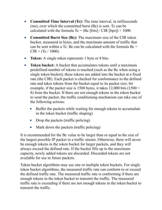 Committed Time Interval (Tc): The time interval, in milliseconds
(ms), over which the committed burst (Bc) is sent. Tc can be
calculated with the formula Tc = (Bc [bits] / CIR [bps]) × 1000.
Committed Burst Size (Bc): The maximum size of the CIR token
bucket, measured in bytes, and the maximum amount of traffic that
can be sent within a Tc. Bc can be calculated with the formula Bc =
CIR × (Tc / 1000).
Token: A single token represents 1 byte or 8 bits.
Token bucket: A bucket that accumulates tokens until a maximum
predefined number of tokens is reached (such as the Bc when using a
single token bucket); these tokens are added into the bucket at a fixed
rate (the CIR). Each packet is checked for conformance to the defined
rate and takes tokens from the bucket equal to its packet size; for
example, if the packet size is 1500 bytes, it takes 12,000 bits (1500 ×
8) from the bucket. If there are not enough tokens in the token bucket
to send the packet, the traffic conditioning mechanism can take one of
the following actions:
Buffer the packets while waiting for enough tokens to accumulate
in the token bucket (traffic shaping)
Drop the packets (traffic policing)
Mark down the packets (traffic policing)
It is recommended for the Bc value to be larger than or equal to the size of
the largest possible IP packet in a traffic stream. Otherwise, there will never
be enough tokens in the token bucket for larger packets, and they will
always exceed the defined rate. If the bucket fills up to the maximum
capacity, newly added tokens are discarded. Discarded tokens are not
available for use in future packets.
Token bucket algorithms may use one or multiple token buckets. For single
token bucket algorithms, the measured traffic rate can conform to or exceed
the defined traffic rate. The measured traffic rate is conforming if there are
enough tokens in the token bucket to transmit the traffic. The measured
traffic rate is exceeding if there are not enough tokens in the token bucket to
transmit the traffic.
 