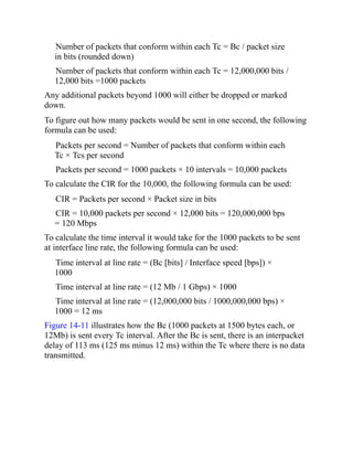Number of packets that conform within each Tc = Bc / packet size
in bits (rounded down)
Number of packets that conform within each Tc = 12,000,000 bits /
12,000 bits =1000 packets
Any additional packets beyond 1000 will either be dropped or marked
down.
To figure out how many packets would be sent in one second, the following
formula can be used:
Packets per second = Number of packets that conform within each
Tc × Tcs per second
Packets per second = 1000 packets × 10 intervals = 10,000 packets
To calculate the CIR for the 10,000, the following formula can be used:
CIR = Packets per second × Packet size in bits
CIR = 10,000 packets per second × 12,000 bits = 120,000,000 bps
= 120 Mbps
To calculate the time interval it would take for the 1000 packets to be sent
at interface line rate, the following formula can be used:
Time interval at line rate = (Bc [bits] / Interface speed [bps]) ×
1000
Time interval at line rate = (12 Mb / 1 Gbps) × 1000
Time interval at line rate = (12,000,000 bits / 1000,000,000 bps) ×
1000 = 12 ms
Figure 14-11 illustrates how the Bc (1000 packets at 1500 bytes each, or
12Mb) is sent every Tc interval. After the Bc is sent, there is an interpacket
delay of 113 ms (125 ms minus 12 ms) within the Tc where there is no data
transmitted.
 