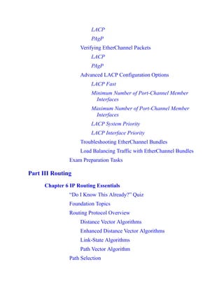 LACP
PAgP
Verifying EtherChannel Packets
LACP
PAgP
Advanced LACP Configuration Options
LACP Fast
Minimum Number of Port-Channel Member
Interfaces
Maximum Number of Port-Channel Member
Interfaces
LACP System Priority
LACP Interface Priority
Troubleshooting EtherChannel Bundles
Load Balancing Traffic with EtherChannel Bundles
Exam Preparation Tasks
Part III Routing
Chapter 6 IP Routing Essentials
“Do I Know This Already?” Quiz
Foundation Topics
Routing Protocol Overview
Distance Vector Algorithms
Enhanced Distance Vector Algorithms
Link-State Algorithms
Path Vector Algorithm
Path Selection
 