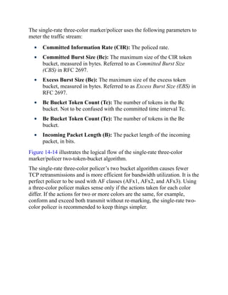 The single-rate three-color marker/policer uses the following parameters to
meter the traffic stream:
Committed Information Rate (CIR): The policed rate.
Committed Burst Size (Bc): The maximum size of the CIR token
bucket, measured in bytes. Referred to as Committed Burst Size
(CBS) in RFC 2697.
Excess Burst Size (Be): The maximum size of the excess token
bucket, measured in bytes. Referred to as Excess Burst Size (EBS) in
RFC 2697.
Bc Bucket Token Count (Tc): The number of tokens in the Bc
bucket. Not to be confused with the committed time interval Tc.
Be Bucket Token Count (Te): The number of tokens in the Be
bucket.
Incoming Packet Length (B): The packet length of the incoming
packet, in bits.
Figure 14-14 illustrates the logical flow of the single-rate three-color
marker/policer two-token-bucket algorithm.
The single-rate three-color policer’s two bucket algorithm causes fewer
TCP retransmissions and is more efficient for bandwidth utilization. It is the
perfect policer to be used with AF classes (AFx1, AFx2, and AFx3). Using
a three-color policer makes sense only if the actions taken for each color
differ. If the actions for two or more colors are the same, for example,
conform and exceed both transmit without re-marking, the single-rate two-
color policer is recommended to keep things simpler.
 