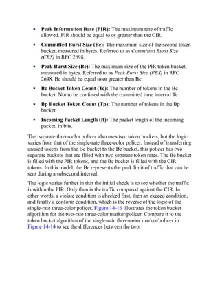 Peak Information Rate (PIR): The maximum rate of traffic
allowed. PIR should be equal to or greater than the CIR.
Committed Burst Size (Bc): The maximum size of the second token
bucket, measured in bytes. Referred to as Committed Burst Size
(CBS) in RFC 2698.
Peak Burst Size (Be): The maximum size of the PIR token bucket,
measured in bytes. Referred to as Peak Burst Size (PBS) in RFC
2698. Be should be equal to or greater than Bc.
Bc Bucket Token Count (Tc): The number of tokens in the Bc
bucket. Not to be confused with the committed time interval Tc.
Bp Bucket Token Count (Tp): The number of tokens in the Bp
bucket.
Incoming Packet Length (B): The packet length of the incoming
packet, in bits.
The two-rate three-color policer also uses two token buckets, but the logic
varies from that of the single-rate three-color policer. Instead of transferring
unused tokens from the Bc bucket to the Be bucket, this policer has two
separate buckets that are filled with two separate token rates. The Be bucket
is filled with the PIR tokens, and the Bc bucket is filled with the CIR
tokens. In this model, the Be represents the peak limit of traffic that can be
sent during a subsecond interval.
The logic varies further in that the initial check is to see whether the traffic
is within the PIR. Only then is the traffic compared against the CIR. In
other words, a violate condition is checked first, then an exceed condition,
and finally a conform condition, which is the reverse of the logic of the
single-rate three-color policer. Figure 14-16 illustrates the token bucket
algorithm for the two-rate three-color marker/policer. Compare it to the
token bucket algorithm of the single-rate three-color marker/policer in
Figure 14-14 to see the differences between the two.
 