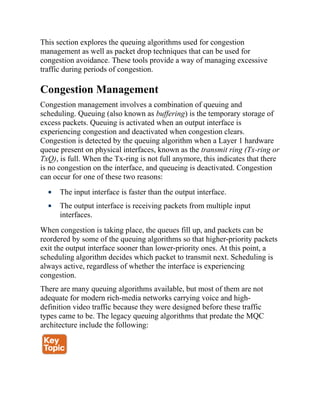 This section explores the queuing algorithms used for congestion
management as well as packet drop techniques that can be used for
congestion avoidance. These tools provide a way of managing excessive
traffic during periods of congestion.
Congestion Management
Congestion management involves a combination of queuing and
scheduling. Queuing (also known as buffering) is the temporary storage of
excess packets. Queuing is activated when an output interface is
experiencing congestion and deactivated when congestion clears.
Congestion is detected by the queuing algorithm when a Layer 1 hardware
queue present on physical interfaces, known as the transmit ring (Tx-ring or
TxQ), is full. When the Tx-ring is not full anymore, this indicates that there
is no congestion on the interface, and queueing is deactivated. Congestion
can occur for one of these two reasons:
The input interface is faster than the output interface.
The output interface is receiving packets from multiple input
interfaces.
When congestion is taking place, the queues fill up, and packets can be
reordered by some of the queuing algorithms so that higher-priority packets
exit the output interface sooner than lower-priority ones. At this point, a
scheduling algorithm decides which packet to transmit next. Scheduling is
always active, regardless of whether the interface is experiencing
congestion.
There are many queuing algorithms available, but most of them are not
adequate for modern rich-media networks carrying voice and high-
definition video traffic because they were designed before these traffic
types came to be. The legacy queuing algorithms that predate the MQC
architecture include the following:
 