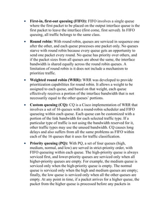 First-in, first-out queuing (FIFO): FIFO involves a single queue
where the first packet to be placed on the output interface queue is the
first packet to leave the interface (first come, first served). In FIFO
queuing, all traffic belongs to the same class.
Round robin: With round robin, queues are serviced in sequence one
after the other, and each queue processes one packet only. No queues
starve with round robin because every queue gets an opportunity to
send one packet every round. No queue has priority over others, and
if the packet sizes from all queues are about the same, the interface
bandwidth is shared equally across the round robin queues. A
limitation of round robin is it does not include a mechanism to
prioritize traffic.
Weighted round robin (WRR): WRR was developed to provide
prioritization capabilities for round robin. It allows a weight to be
assigned to each queue, and based on that weight, each queue
effectively receives a portion of the interface bandwidth that is not
necessarily equal to the other queues’ portions.
Custom queuing (CQ): CQ is a Cisco implementation of WRR that
involves a set of 16 queues with a round-robin scheduler and FIFO
queueing within each queue. Each queue can be customized with a
portion of the link bandwidth for each selected traffic type. If a
particular type of traffic is not using the bandwidth reserved for it,
other traffic types may use the unused bandwidth. CQ causes long
delays and also suffers from all the same problems as FIFO within
each of the 16 queues that it uses for traffic classification.
Priority queuing (PQ): With PQ, a set of four queues (high,
medium, normal, and low) are served in strict-priority order, with
FIFO queueing within each queue. The high-priority queue is always
serviced first, and lower-priority queues are serviced only when all
higher-priority queues are empty. For example, the medium queue is
serviced only when the high-priority queue is empty. The normal
queue is serviced only when the high and medium queues are empty;
finally, the low queue is serviced only when all the other queues are
empty. At any point in time, if a packet arrives for a higher queue, the
packet from the higher queue is processed before any packets in
 