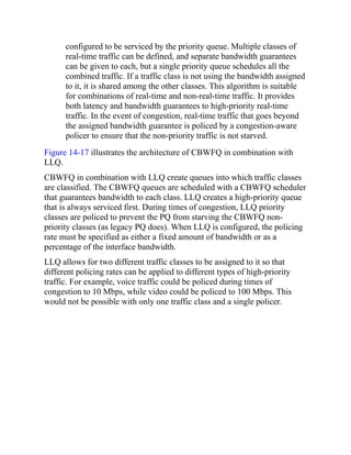 configured to be serviced by the priority queue. Multiple classes of
real-time traffic can be defined, and separate bandwidth guarantees
can be given to each, but a single priority queue schedules all the
combined traffic. If a traffic class is not using the bandwidth assigned
to it, it is shared among the other classes. This algorithm is suitable
for combinations of real-time and non-real-time traffic. It provides
both latency and bandwidth guarantees to high-priority real-time
traffic. In the event of congestion, real-time traffic that goes beyond
the assigned bandwidth guarantee is policed by a congestion-aware
policer to ensure that the non-priority traffic is not starved.
Figure 14-17 illustrates the architecture of CBWFQ in combination with
LLQ.
CBWFQ in combination with LLQ create queues into which traffic classes
are classified. The CBWFQ queues are scheduled with a CBWFQ scheduler
that guarantees bandwidth to each class. LLQ creates a high-priority queue
that is always serviced first. During times of congestion, LLQ priority
classes are policed to prevent the PQ from starving the CBWFQ non-
priority classes (as legacy PQ does). When LLQ is configured, the policing
rate must be specified as either a fixed amount of bandwidth or as a
percentage of the interface bandwidth.
LLQ allows for two different traffic classes to be assigned to it so that
different policing rates can be applied to different types of high-priority
traffic. For example, voice traffic could be policed during times of
congestion to 10 Mbps, while video could be policed to 100 Mbps. This
would not be possible with only one traffic class and a single policer.
 