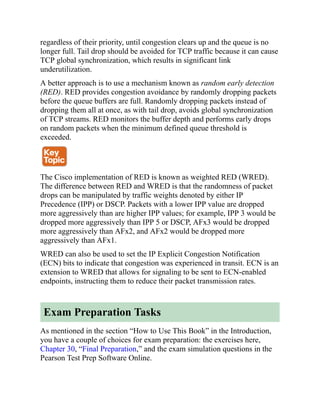 regardless of their priority, until congestion clears up and the queue is no
longer full. Tail drop should be avoided for TCP traffic because it can cause
TCP global synchronization, which results in significant link
underutilization.
A better approach is to use a mechanism known as random early detection
(RED). RED provides congestion avoidance by randomly dropping packets
before the queue buffers are full. Randomly dropping packets instead of
dropping them all at once, as with tail drop, avoids global synchronization
of TCP streams. RED monitors the buffer depth and performs early drops
on random packets when the minimum defined queue threshold is
exceeded.
The Cisco implementation of RED is known as weighted RED (WRED).
The difference between RED and WRED is that the randomness of packet
drops can be manipulated by traffic weights denoted by either IP
Precedence (IPP) or DSCP. Packets with a lower IPP value are dropped
more aggressively than are higher IPP values; for example, IPP 3 would be
dropped more aggressively than IPP 5 or DSCP, AFx3 would be dropped
more aggressively than AFx2, and AFx2 would be dropped more
aggressively than AFx1.
WRED can also be used to set the IP Explicit Congestion Notification
(ECN) bits to indicate that congestion was experienced in transit. ECN is an
extension to WRED that allows for signaling to be sent to ECN-enabled
endpoints, instructing them to reduce their packet transmission rates.
Exam Preparation Tasks
As mentioned in the section “How to Use This Book” in the Introduction,
you have a couple of choices for exam preparation: the exercises here,
Chapter 30, “Final Preparation,” and the exam simulation questions in the
Pearson Test Prep Software Online.
 