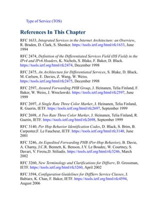 Type of Service (TOS)
References In This Chapter
RFC 1633, Integrated Services in the Internet Architecture: an Overview,
R. Braden, D. Clark, S. Shenker. https://tools.ietf.org/html/rfc1633, June
1994
RFC 2474, Definition of the Differentiated Services Field (DS Field) in the
IPv4 and IPv6 Headers, K. Nichols, S. Blake, F. Baker, D. Black.
https://tools.ietf.org/html/rfc2474, December 1998
RFC 2475, An Architecture for Differentiated Services, S. Blake, D. Black,
M. Carlson, E. Davies, Z. Wang, W. Weiss.
https://tools.ietf.org/html/rfc2475, December 1998
RFC 2597, Assured Forwarding PHB Group, J. Heinanen, Telia Finland, F.
Baker, W. Weiss, J. Wroclawski. https://tools.ietf.org/html/rfc2597, June
1999
RFC 2697, A Single Rate Three Color Marker, J. Heinanen, Telia Finland,
R. Guerin, IETF. https://tools.ietf.org/html/rfc2697, September 1999
RFC 2698, A Two Rate Three Color Marker, J. Heinanen, Telia Finland, R.
Guerin, IETF. https://tools.ietf.org/html/rfc2698, September 1999
RFC 3140, Per Hop Behavior Identification Codes, D. Black, S. Brim, B.
Carpenter,F. Le Faucheur, IETF. https://tools.ietf.org/html/rfc3140, June
2001
RFC 3246, An Expedited Forwarding PHB (Per-Hop Behavior), B. Davie,
A. Charny, J.C.R. Bennett, K. Benson, J.Y. Le Boudec, W. Courtney, S.
Davari, V. Firoiu,D. Stiliadis. https://tools.ietf.org/html/rfc3246, March
2002
RFC 3260, New Terminology and Clarifications for Diffserv, D. Grossman,
IETF. https://tools.ietf.org/html/rfc3260, April 2002
RFC 3594, Configuration Guidelines for DiffServ Service Classes, J.
Babiarz, K. Chan, F. Baker, IETF. https://tools.ietf.org/html/rfc4594,
August 2006
 