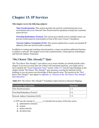 Chapter 15. IP Services
This chapter covers the following subjects:
Time Synchronization: This section describes the need for synchronizing time in an
environment and covers Network Time Protocol and its operations to keep time consistent
across devices.
First-Hop Redundancy Protocol: This section gives details on how multiple routers can
provide resilient gateway functionality to hosts at the Layer 2/Layer 3 boundaries.
Network Address Translation (NAT): This section explains how a router can translate IP
addresses from one network realm to another.
In addition to routing and switching network packets, a router can perform additional functions
to enhance a network. This chapter covers time synchronization, virtual gateway technologies,
and Network Address Translation.
“Do I Know This Already?” Quiz
The “Do I Know This Already?” quiz allows you to assess whether you should read the entire
chapter. If you miss no more than one of these self-assessment questions, you might want to
move ahead to the “Exam Preparation Tasks” section. Table 15-1 lists the major headings in this
chapter and the “Do I Know This Already?” quiz questions covering the material in those
headings so you can assess your knowledge of these specific areas. The answers to the “Do I
Know This Already?” quiz appear in Appendix A, “Answers to the ‘Do I Know This Already?’
Quiz Questions.”
Table 15-1 “Do I Know This Already?” Foundation Topics Section-to-Question Mapping
Foundation Topics Section Questions
Time Synchronization 1–2
First-Hop Redundancy Protocol 3–6
Network Address Translation (NAT) 7–9
1. NTP uses the concept of ________ to calculate the accuracy of the time source.
a. administrative distance
b. stratum
c. atomic half-life
d. deviation time
 