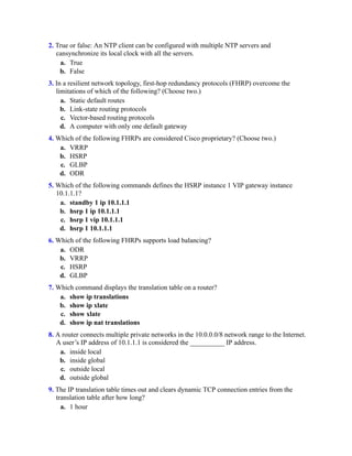 2. True or false: An NTP client can be configured with multiple NTP servers and
cansynchronize its local clock with all the servers.
a. True
b. False
3. In a resilient network topology, first-hop redundancy protocols (FHRP) overcome the
limitations of which of the following? (Choose two.)
a. Static default routes
b. Link-state routing protocols
c. Vector-based routing protocols
d. A computer with only one default gateway
4. Which of the following FHRPs are considered Cisco proprietary? (Choose two.)
a. VRRP
b. HSRP
c. GLBP
d. ODR
5. Which of the following commands defines the HSRP instance 1 VIP gateway instance
10.1.1.1?
a. standby 1 ip 10.1.1.1
b. hsrp 1 ip 10.1.1.1
c. hsrp 1 vip 10.1.1.1
d. hsrp 1 10.1.1.1
6. Which of the following FHRPs supports load balancing?
a. ODR
b. VRRP
c. HSRP
d. GLBP
7. Which command displays the translation table on a router?
a. show ip translations
b. show ip xlate
c. show xlate
d. show ip nat translations
8. A router connects multiple private networks in the 10.0.0.0/8 network range to the Internet.
A user’s IP address of 10.1.1.1 is considered the __________ IP address.
a. inside local
b. inside global
c. outside local
d. outside global
9. The IP translation table times out and clears dynamic TCP connection entries from the
translation table after how long?
a. 1 hour
 