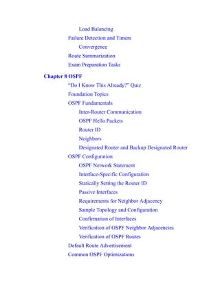 Load Balancing
Failure Detection and Timers
Convergence
Route Summarization
Exam Preparation Tasks
Chapter 8 OSPF
“Do I Know This Already?” Quiz
Foundation Topics
OSPF Fundamentals
Inter-Router Communication
OSPF Hello Packets
Router ID
Neighbors
Designated Router and Backup Designated Router
OSPF Configuration
OSPF Network Statement
Interface-Specific Configuration
Statically Setting the Router ID
Passive Interfaces
Requirements for Neighbor Adjacency
Sample Topology and Configuration
Confirmation of Interfaces
Verification of OSPF Neighbor Adjacencies
Verification of OSPF Routes
Default Route Advertisement
Common OSPF Optimizations
 