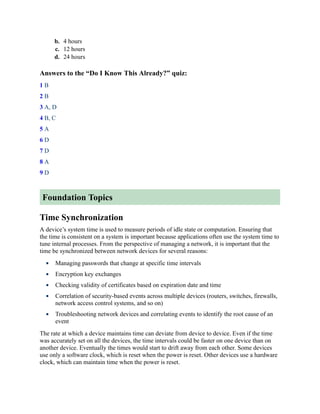 b. 4 hours
c. 12 hours
d. 24 hours
Answers to the “Do I Know This Already?” quiz:
1 B
2 B
3 A, D
4 B, C
5 A
6 D
7 D
8 A
9 D
Foundation Topics
Time Synchronization
A device’s system time is used to measure periods of idle state or computation. Ensuring that
the time is consistent on a system is important because applications often use the system time to
tune internal processes. From the perspective of managing a network, it is important that the
time be synchronized between network devices for several reasons:
Managing passwords that change at specific time intervals
Encryption key exchanges
Checking validity of certificates based on expiration date and time
Correlation of security-based events across multiple devices (routers, switches, firewalls,
network access control systems, and so on)
Troubleshooting network devices and correlating events to identify the root cause of an
event
The rate at which a device maintains time can deviate from device to device. Even if the time
was accurately set on all the devices, the time intervals could be faster on one device than on
another device. Eventually the times would start to drift away from each other. Some devices
use only a software clock, which is reset when the power is reset. Other devices use a hardware
clock, which can maintain time when the power is reset.
 