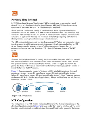 Network Time Protocol
RFC 958 introduced Network Time Protocol (NTP), which is used to synchronize a set of
network clocks in a distributed client/server architecture. NTP is a UDP-based protocol that
connects with servers on port 123. The client source port is dynamic.
NTP is based on a hierarchical concept of communication. At the top of the hierarchy are
authoritative devices that operate as an NTP server with an atomic clock. The NTP client then
queries the NTP server for its time and updates its time based on the response. Because NTP is
considered an application, the query can occur over multiple hops, requiring NTP clients to
identify the time accuracy based on messages with other routers.
The NTP synchronization process is not fast. In general, an NTP client can synchronize a large
time discrepancy to within a couple seconds of accuracy with a few cycles of polling an NTP
server. However, gaining accuracy of tens of milliseconds requires hours or days of
comparisons. In some ways, the time of the NTP clients drifts toward the time of the NTP
server.
NTP uses the concept of stratums to identify the accuracy of the time clock source. NTP servers
that are directly attached to an authoritative time source are stratum 1 servers. An NTP client
that queries a stratum 1 server is considered a stratum 2 client. The higher the stratum, the
greater the chance of deviation in time from the authoritative time source due to the number of
time drifts between the NTP stratums.
Figure 15-1 demonstrates the concept of stratums, with R1 attached to an atomic clock and
considered a stratum 1 server. R2 is configured to query R1, so it is considered a stratum
2client. R3 is configured to query R2, so it is considered a stratum 3 client. This could continue
until stratum 15. Notice that R4 is configured to query R1 over multiple hops, and it is therefore
considered a stratum 2 client.
Figure 15-1 NTP Stratums
NTP Configuration
The configuration of an NTP client is pretty straightforward. The client configuration uses the
global configuration command ntp server ip-address [prefer] [source interface-id]. The source
interface, which is optional, is used to stipulate the source IP address for queries for that server.
 