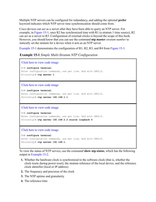 Multiple NTP servers can be configured for redundancy, and adding the optional prefer
keyword indicates which NTP server time synchronization should come from.
Cisco devices can act as a server after they have been able to query an NTP server. For
example, in Figure 15-1, once R2 has synchronized time with R1 (a stratum 1 time source), R2
can act as a server to R3. Configuration of external clocks is beyond the scope of this book.
However, you should know that you can use the command ntp master stratum-number to
statically set the stratum for a device when it acts as an NTP server.
Example 15-1 demonstrates the configuration of R1, R2, R3, and R4 from Figure 15-1.
Example 15-1 Simple Multi-Stratum NTP Configuration
Click here to view code image
R1# configure terminal
Enter configuration commands, one per line. End with CNTL/Z.
R1(config)# ntp master 1
Click here to view code image
R2# configure terminal
Enter configuration commands, one per line. End with CNTL/Z.
R2(config)# ntp server 192.168.1.1
Click here to view code image
R3# configure terminal
Enter configuration commands, one per line. End with CNTL/Z.
R3(config)# ntp server 192.168.2.2 source loopback 0
Click here to view code image
R4# configure terminal
Enter configuration commands, one per line. End with CNTL/Z.
R4(config)# ntp server 192.168.1.
To view the status of NTP service, use the command show ntp status, which has the following
output in Example 15-2.
1. Whether the hardware clock is synchronized to the software clock (that is, whether the
clock resets during power reset), the stratum reference of the local device, and the reference
clock identifier (local or IP address)
2. The frequency and precision of the clock
3. The NTP uptime and granularity
4. The reference time
 