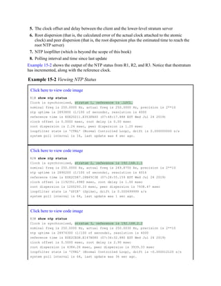 5. The clock offset and delay between the client and the lower-level stratum server
6. Root dispersion (that is, the calculated error of the actual clock attached to the atomic
clock) and peer dispersion (that is, the root dispersion plus the estimated time to reach the
root NTP server)
7. NTP loopfilter (which is beyond the scope of this book)
8. Polling interval and time since last update
Example 15-2 shows the output of the NTP status from R1, R2, and R3. Notice that thestratum
has incremented, along with the reference clock.
Example 15-2 Viewing NTP Status
Click here to view code image
R1# show ntp status
Clock is synchronized, stratum 1, reference is .LOCL.
nominal freq is 250.0000 Hz, actual freq is 250.0000 Hz, precision is 2**10
ntp uptime is 2893800 (1/100 of seconds), resolution is 4000
reference time is E0E2D211.E353FA40 (07:48:17.888 EST Wed Jul 24 2019)
clock offset is 0.0000 msec, root delay is 0.00 msec
root dispersion is 2.24 msec, peer dispersion is 1.20 msec
loopfilter state is 'CTRL' (Normal Controlled Loop), drift is 0.000000000 s/s
system poll interval is 16, last update was 4 sec ago.
Click here to view code image
R2# show ntp status
Clock is synchronized, stratum 2, reference is 192.168.1.1
nominal freq is 250.0000 Hz, actual freq is 249.8750 Hz, precision is 2**10
ntp uptime is 2890200 (1/100 of seconds), resolution is 4016
reference time is E0E2CD87.28B45C3E (07:28:55.159 EST Wed Jul 24 2019)
clock offset is 1192351.4980 msec, root delay is 1.00 msec
root dispersion is 1200293.33 msec, peer dispersion is 7938.47 msec
loopfilter state is 'SPIK' (Spike), drift is 0.000499999 s/s
system poll interval is 64, last update was 1 sec ago.
Click here to view code image
R3# show ntp status
Clock is synchronized, stratum 3, reference is 192.168.2.2
nominal freq is 250.0000 Hz, actual freq is 250.0030 Hz, precision is 2**10
ntp uptime is 28974300 (1/100 of seconds), resolution is 4000
reference time is E0E2CED8.E147B080 (07:34:32.880 EST Wed Jul 24 2019)
clock offset is 0.5000 msec, root delay is 2.90 msec
root dispersion is 4384.26 msec, peer dispersion is 3939.33 msec
loopfilter state is 'CTRL' (Normal Controlled Loop), drift is -0.000012120 s/s
system poll interval is 64, last update was 36 sec ago.
 