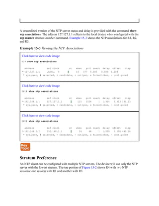 A streamlined version of the NTP server status and delay is provided with the command show
ntp associations. The address 127.127.1.1 reflects to the local device when configured with the
ntp master stratum-number command. Example 15-3 shows the NTP associations for R1, R2,
and R3.
Example 15-3 Viewing the NTP Associations
Click here to view code image
R1# show ntp associations
address ref clock st when poll reach delay offset disp
*~127.127.1.1 .LOCL. 0 0 16 377 0.000 0.000 1.204
* sys.peer, # selected, + candidate, - outlyer, x falseticker, ~ configured
Click here to view code image
SW1# show ntp associations
address ref clock st when poll reach delay offset disp
*~192.168.1.1 127.127.1.1 1 115 1024 1 1.914 0.613 191.13
* sys.peer, # selected, + candidate, - outlyer, x falseticker, ~ configured
Click here to view code image
SW2# show ntp associations
address ref clock st when poll reach delay offset disp
*~192.168.2.2 192.168.1.1 2 24 64 1 1.000 0.500 440.16
* sys.peer, # selected, + candidate, - outlyer, x falseticker, ~ configured
Stratum Preference
An NTP client can be configured with multiple NTP servers. The device will use only the NTP
server with the lowest stratum. The top portion of Figure 15-2 shows R4 with two NTP
sessions: one session with R1 and another with R3.
 