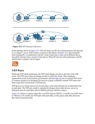 Figure 15-2 NTP Stratum Preferences
In the topology shown in Figure 15-2, R4 will always use R1 for synchronizing its time because
it is a stratum 1 server. If R2 crashes, as shown at the bottom of Figure 15-2, preventing R4
from reaching R1, it synchronizes with R3’s time (which may or may not be different due to
time drift) and turns into a stratum 4 time device. When R2 recovers, R4 synchronizes with R1
and becomes a stratum 2 device again.
NTP Peers
Within the NTP client architecture, the NTP client changes its time to the time of the NTP
server. The NTP server does not change its time to reflect the clients. Most enterprise
organizations (such as universities, governments, and pool.ntp.org) use an external NTP server.
A common scenario is to designate two devices to query a different external NTP source and
then to peer their local stratum 2 NTP devices.
NTP peers act as clients and servers to each other, in the sense that they try to blend their time
to each other. The NTP peer model is intended for designs where other devices can act as
backup devices for each other and use different primary reference sources.
Figure 15-3 shows a scenario where R1 is an NTP client to 100.64.1.1, and R2 is an NTP client
to 100.64.2.2. R1 and R2 are NTP peers with each other, so they query each other and move
their time toward each other.
 