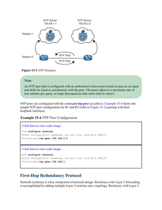 Figure 15-3 NTP Stratums
Note
An NTP peer that is configured with an authoritative time source treats its peer as an equal
and shifts its clock to synchronize with the peer. The peers adjust at a maximum rate of
two minutes per query, so large discrepancies take some time to correct.
NTP peers are configured with the command ntp peer ip-address. Example 15-4 shows the
sample NTP peer configuration for R1 and R2 (refer to Figure 15-3) peering with their
loopback interfaces.
Example 15-4 NTP Peer Configuration
Click here to view code image
R1# configure terminal
Enter configuration commands, one per line. End with CNTL/Z.
R1(config)# ntp peer 192.168.2.2
Click here to view code image
R2# configure terminal
Enter configuration commands, one per line. End with CNTL/Z.
R2(config)# ntp peer 192.168.1.
First-Hop Redundancy Protocol
Network resiliency is a key component of network design. Resiliency with Layer 2 forwarding
is accomplished by adding multiple Layer 2 switches into a topology. Resiliency with Layer 3
 