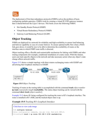 The deployment of first-hop redundancy protocols (FHRPs) solves the problem of hosts
configuring multiple gateways. FHRPs work by creating a virtual IP (VIP) gateway instance
that is shared between the Layer 3 devices. This book covers the following FHRPs:
Hot Standby Router Protocol (HSRP)
Virtual Router Redundancy Protocol (VRRP)
Gateway Load Balancing Protocol (GLBP)
Object Tracking
FHRPs are deployed in a network for reliability and high availability to ensure load balancing
and failover capability in case of a router failover. To ensure optimal traffic flow when a WAN
link goes down, it would be nice to be able to determine the availability of routes or the
interface state to which FHRP route traffic is directed.
Object tracking offers a flexible and customizable mechanism for linking with FHRPs and other
routing components (for example, conditional installation of a static route). With this feature,
users can track specific objects in the network and take necessary action when any object’s state
change affects network traffic.
Figure 15-5 shows a simple topology with three routers exchanging routes with EIGRP and
advertising their loopback interfaces to EIGRP.
Figure 15-5 Object Tracking
Tracking of routes in the routing table is accomplished with the command track object-number
ip route route/prefix-length reachability. The status object tracking can be viewed with the
command show track [object-number].
Example 15-5 shows R1 being configured for tracking the route to R3’s loopback interface. The
route is installed in R1’s RIB, and the tracked object state is up.
Example 15-5 Tracking R3’s Loopback Interface
Click here to view code image
R1# configure terminal
Enter configuration commands, one per line. End with CNTL/Z.
R1(config)# track 1 ip route 192.168.3.3/32 reachability
 