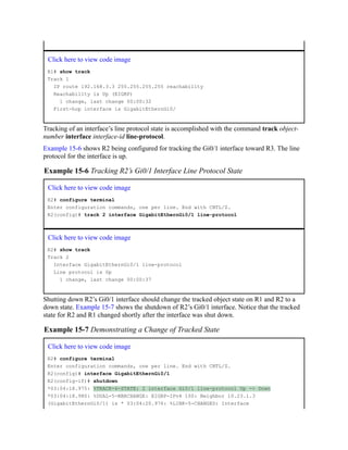 Click here to view code image
R1# show track
Track 1
IP route 192.168.3.3 255.255.255.255 reachability
Reachability is Up (EIGRP)
1 change, last change 00:00:32
First-hop interface is GigabitEthernGi0/
Tracking of an interface’s line protocol state is accomplished with the command track object-
number interface interface-id line-protocol.
Example 15-6 shows R2 being configured for tracking the Gi0/1 interface toward R3. The line
protocol for the interface is up.
Example 15-6 Tracking R2’s Gi0/1 Interface Line Protocol State
Click here to view code image
R2# configure terminal
Enter configuration commands, one per line. End with CNTL/Z.
R2(config)# track 2 interface GigabitEthernGi0/1 line-protocol
Click here to view code image
R2# show track
Track 2
Interface GigabitEthernGi0/1 line-protocol
Line protocol is Up
1 change, last change 00:00:37
Shutting down R2’s Gi0/1 interface should change the tracked object state on R1 and R2 to a
down state. Example 15-7 shows the shutdown of R2’s Gi0/1 interface. Notice that the tracked
state for R2 and R1 changed shortly after the interface was shut down.
Example 15-7 Demonstrating a Change of Tracked State
Click here to view code image
R2# configure terminal
Enter configuration commands, one per line. End with CNTL/Z.
R2(config)# interface GigabitEthernGi0/1
R2(config-if)# shutdown
*03:04:18.975: %TRACK-6-STATE: 2 interface Gi0/1 line-protocol Up -> Down
*03:04:18.980: %DUAL-5-NBRCHANGE: EIGRP-IPv4 100: Neighbor 10.23.1.3
(GigabitEthernGi0/1) is * 03:04:20.976: %LINK-5-CHANGED: Interface
 