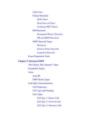 Link Costs
Failure Detection
Hello Timer
Dead Interval Timer
Verifying OSPF Timers
DR Placement
Designated Router Elections
DR and BDR Placement
OSPF Network Types
Broadcast
Point-to-Point Networks
Loopback Networks
Exam Preparation Tasks
Chapter 9 Advanced OSPF
“Do I Know This Already?” Quiz
Foundation Topics
Areas
Area ID
OSPF Route Types
Link-State Announcements
LSA Sequences
LSA Age and Flooding
LSA Types
LSA Type 1: Router Link
LSA Type 2: Network Link
LSA Type 3: Summary Link
 