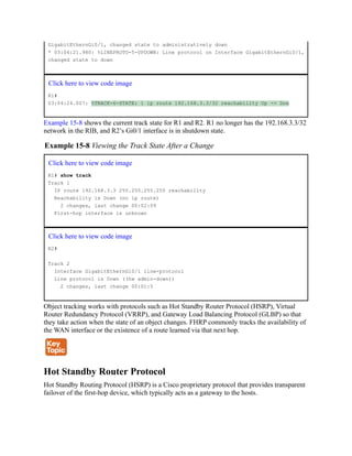 GigabitEthernGi0/1, changed state to administratively down
* 03:04:21.980: %LINEPROTO-5-UPDOWN: Line protocol on Interface GigabitEthernGi0/1,
changed state to down
Click here to view code image
R1#
03:04:24.007: %TRACK-6-STATE: 1 ip route 192.168.3.3/32 reachability Up -> Dow
Example 15-8 shows the current track state for R1 and R2. R1 no longer has the 192.168.3.3/32
network in the RIB, and R2’s Gi0/1 interface is in shutdown state.
Example 15-8 Viewing the Track State After a Change
Click here to view code image
R1# show track
Track 1
IP route 192.168.3.3 255.255.255.255 reachability
Reachability is Down (no ip route)
2 changes, last change 00:02:09
First-hop interface is unknown
Click here to view code image
R2#
Track 2
Interface GigabitEthernGi0/1 line-protocol
Line protocol is Down ((hw admin-down))
2 changes, last change 00:01:5
Object tracking works with protocols such as Hot Standby Router Protocol (HSRP), Virtual
Router Redundancy Protocol (VRRP), and Gateway Load Balancing Protocol (GLBP) so that
they take action when the state of an object changes. FHRP commonly tracks the availability of
the WAN interface or the existence of a route learned via that next hop.
Hot Standby Router Protocol
Hot Standby Routing Protocol (HSRP) is a Cisco proprietary protocol that provides transparent
failover of the first-hop device, which typically acts as a gateway to the hosts.
 