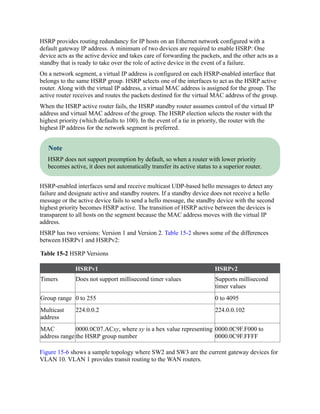 HSRP provides routing redundancy for IP hosts on an Ethernet network configured with a
default gateway IP address. A minimum of two devices are required to enable HSRP: One
device acts as the active device and takes care of forwarding the packets, and the other acts as a
standby that is ready to take over the role of active device in the event of a failure.
On a network segment, a virtual IP address is configured on each HSRP-enabled interface that
belongs to the same HSRP group. HSRP selects one of the interfaces to act as the HSRP active
router. Along with the virtual IP address, a virtual MAC address is assigned for the group. The
active router receives and routes the packets destined for the virtual MAC address of the group.
When the HSRP active router fails, the HSRP standby router assumes control of the virtual IP
address and virtual MAC address of the group. The HSRP election selects the router with the
highest priority (which defaults to 100). In the event of a tie in priority, the router with the
highest IP address for the network segment is preferred.
Note
HSRP does not support preemption by default, so when a router with lower priority
becomes active, it does not automatically transfer its active status to a superior router.
HSRP-enabled interfaces send and receive multicast UDP-based hello messages to detect any
failure and designate active and standby routers. If a standby device does not receive a hello
message or the active device fails to send a hello message, the standby device with the second
highest priority becomes HSRP active. The transition of HSRP active between the devices is
transparent to all hosts on the segment because the MAC address moves with the virtual IP
address.
HSRP has two versions: Version 1 and Version 2. Table 15-2 shows some of the differences
between HSRPv1 and HSRPv2:
Table 15-2 HSRP Versions
HSRPv1 HSRPv2
Timers Does not support millisecond timer values Supports millisecond
timer values
Group range 0 to 255 0 to 4095
Multicast
address
224.0.0.2 224.0.0.102
MAC
address range
0000.0C07.ACxy, where xy is a hex value representing
the HSRP group number
0000.0C9F.F000 to
0000.0C9F.FFFF
Figure 15-6 shows a sample topology where SW2 and SW3 are the current gateway devices for
VLAN 10. VLAN 1 provides transit routing to the WAN routers.
 