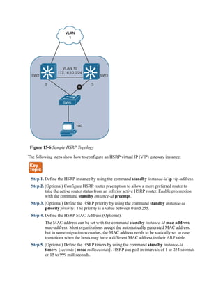 Figure 15-6 Sample HSRP Topology
The following steps show how to configure an HSRP virtual IP (VIP) gateway instance:
Step 1. Define the HSRP instance by using the command standby instance-id ip vip-address.
Step 2. (Optional) Configure HSRP router preemption to allow a more preferred router to
take the active router status from an inferior active HSRP router. Enable preemption
with the command standby instance-id preempt.
Step 3. (Optional) Define the HSRP priority by using the command standby instance-id
priority priority. The priority is a value between 0 and 255.
Step 4. Define the HSRP MAC Address (Optional).
The MAC address can be set with the command standby instance-id mac-address
mac-address. Most organizations accept the automatically generated MAC address,
but in some migration scenarios, the MAC address needs to be statically set to ease
transitions when the hosts may have a different MAC address in their ARP table.
Step 5. (Optional) Define the HSRP timers by using the command standby instance-id
timers {seconds | msec milliseconds}. HSRP can poll in intervals of 1 to 254 seconds
or 15 to 999 milliseconds.
 