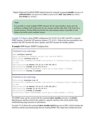 Step 6. (Optional) Establish HSRP authentication by using the command standby instance-id
authentication {text-password | text text-password | md5 {key-chain key-chain |
key-string key-string}}.
Note
It is possible to create multiple HSRP instances for the same interface. Some network
architects configure half of the hosts for one instance and the other half of the hosts for a
second instance. Setting different priorities for each instance makes it possible to load
balance the traffic across multiple routers.
Example 15-9 shows a basic HSRP configuration for VLAN 10 on SW1 and SW2, using the
HSRP instance 10 and the VIP gateway instance 172.16.10.1. Notice that once preemption was
enabled, that SW3 became the active speaker, and SW2 became the standby speaker.
Example 15-9 Simple HSRP Configuration
Click here to view code image
SW2# configure terminal
Enter configuration commands, one per line. End with CNTL/Z.
SW2(config)# interface vlan 10
03:55:35.148: %LINEPROTO-5-UPDOWN: Line protocol on Interface Vlan10, changed state
to down
SW2(config-if)# ip address 172.16.10.2 255.255.255.0
SW2(config-if)# standby 10 ip 172.16.10.1
03:56:00.097: %HSRP-5-STATECHANGE: Vlan10 Grp 10 state Speak -> Standby
SW2(config-if)# standby 10 preempt
Click here to view code image
SW3(config)# interface vlan 10
03:56:04.478: %LINEPROTO-5-UPDOWN: Line protocol on Interface Vlan10, changed state
to down
SW3(config-if)# ip address 172.16.10.3 255.255.255.0
SW3(config-if)# standby 10 ip 172.16.10.1
SW1(config-if)# standby 10 preempt
03:58:22.113: %HSRP-5-STATECHANGE: Vlan10 Grp 10 state Standby -> Active
The HSRP status can be viewed with the command show standby [interface-id] [brief].
Specifying an interface restricts the output to a specific interface; this can be useful when
troubleshooting large amounts of information.
Example 15-10 shows the command show standby brief being run on SW2, which includes the
interfaces and the associated groups that are running HSRP. The output also includes the local
 