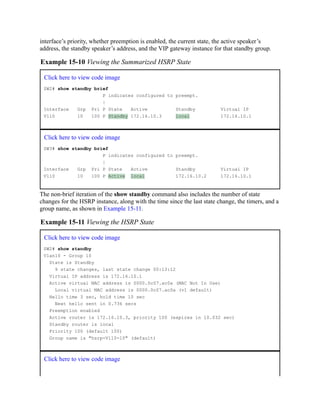 interface’s priority, whether preemption is enabled, the current state, the active speaker’s
address, the standby speaker’s address, and the VIP gateway instance for that standby group.
Example 15-10 Viewing the Summarized HSRP State
Click here to view code image
SW2# show standby brief
P indicates configured to preempt.
|
Interface Grp Pri P State Active Standby Virtual IP
Vl10 10 100 P Standby 172.16.10.3 local 172.16.10.1
Click here to view code image
SW3# show standby brief
P indicates configured to preempt.
|
Interface Grp Pri P State Active Standby Virtual IP
Vl10 10 100 P Active local 172.16.10.2 172.16.10.1
The non-brief iteration of the show standby command also includes the number of state
changes for the HSRP instance, along with the time since the last state change, the timers, and a
group name, as shown in Example 15-11.
Example 15-11 Viewing the HSRP State
Click here to view code image
SW2# show standby
Vlan10 - Group 10
State is Standby
9 state changes, last state change 00:13:12
Virtual IP address is 172.16.10.1
Active virtual MAC address is 0000.0c07.ac0a (MAC Not In Use)
Local virtual MAC address is 0000.0c07.ac0a (v1 default)
Hello time 3 sec, hold time 10 sec
Next hello sent in 0.736 secs
Preemption enabled
Active router is 172.16.10.3, priority 100 (expires in 10.032 sec)
Standby router is local
Priority 100 (default 100)
Group name is "hsrp-Vl10-10" (default)
Click here to view code image
 