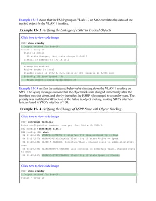 Example 15-13 shows that the HSRP group on VLAN 10 on SW2 correlates the status of the
tracked object for the VLAN 1 interface.
Example 15-13 Verifying the Linkage of HSRP to Tracked Objects
Click here to view code image
SW2# show standby
! Output omitted for brevity
Vlan10 - Group 10
State is Active
10 state changes, last state change 00:06:12
Virtual IP address is 172.16.10.1
..
Preemption enabled
Active router is local
Standby router is 172.16.10.3, priority 100 (expires in 9.856 sec)
Priority 110 (configured 110)
Track object 1 state Up decrement 20
Example 15-14 verifies the anticipated behavior by shutting down the VLAN 1 interface on
SW2. The syslog messages indicate that the object track state changed immediately after the
interface was shut down, and shortly thereafter, the HSRP role changed to a standby state. The
priority was modified to 90 because of the failure in object tracking, making SW2’s interface
less preferred to SW3’s interface of 100.
Example 15-14 Verifying the Change of HSRP State with Object Tracking
Click here to view code image
SW2# configure terminal
Enter configuration commands, one per line. End with CNTL/Z.
SW2(config)# interface vlan 1
SW2(config-if)# shut
04:53:16.490: %TRACK-6-STATE: 1 interface Vl1 line-protocol Up -> Down
04:53:17.077: %HSRP-5-STATECHANGE: Vlan10 Grp 10 state Active -> Speak
04:53:18.486: %LINK-5-CHANGED: Interface Vlan1, changed state to administratively
down
04:53:19.488: %LINEPROTO-5-UPDOWN: Line protocol on Interface Vlan1, changed state
to down
04:53:28.267: %HSRP-5-STATECHANGE: Vlan10 Grp 10 state Speak -> Standby
Click here to view code image
SW2# show standby
! Output omitted for brevity
Vlan10 - Group 10
 