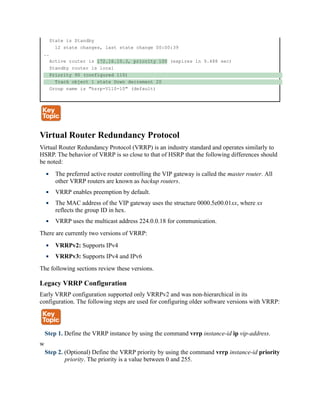 State is Standby
12 state changes, last state change 00:00:39
..
Active router is 172.16.10.3, priority 100 (expires in 9.488 sec)
Standby router is local
Priority 90 (configured 110)
Track object 1 state Down decrement 20
Group name is "hsrp-Vl10-10" (default)
Virtual Router Redundancy Protocol
Virtual Router Redundancy Protocol (VRRP) is an industry standard and operates similarly to
HSRP. The behavior of VRRP is so close to that of HSRP that the following differences should
be noted:
The preferred active router controlling the VIP gateway is called the master router. All
other VRRP routers are known as backup routers.
VRRP enables preemption by default.
The MAC address of the VIP gateway uses the structure 0000.5e00.01xx, where xx
reflects the group ID in hex.
VRRP uses the multicast address 224.0.0.18 for communication.
There are currently two versions of VRRP:
VRRPv2: Supports IPv4
VRRPv3: Supports IPv4 and IPv6
The following sections review these versions.
Legacy VRRP Configuration
Early VRRP configuration supported only VRRPv2 and was non-hierarchical in its
configuration. The following steps are used for configuring older software versions with VRRP:
Step 1. Define the VRRP instance by using the command vrrp instance-id ip vip-address.
w
Step 2. (Optional) Define the VRRP priority by using the command vrrp instance-id priority
priority. The priority is a value between 0 and 255.
 
