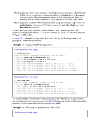 Step 3. (Optional) Enable object tracking so that the priority is decremented when the object
is false. Do so by using the command vrrp instance-id track object-id decrement
decrement-value. The decrement value should be high enough so that when it is
removed from the priority, the value is lower than that of the other VRRP router.
Step 4. (Optional) Establish VRRP authentication by using the command vrrp instance-id
authentication {text-password | text text-password | md5 {key-chain key-chain |
key-string key-string}}.
R2 and R3 are two routes that share a connection to a Layer 2 switch with their Gi0/0
interfaces, which both are on the 172.16.20.0/24 network. R2 and R3 use VRRP to create the
VIP gateway 172.16.20.1.
Example 15-15 shows the configuration. Notice that after the VIP is assigned to R3, R3
preempts R2 and becomes the master.
Example 15-15 Legacy VRRP Configuration
Click here to view code image
R2# configure term
Enter configuration commands, one per line. End with CNTL/Z.
R2(config)# interface GigabitEthernet 0/0
R2(config-if)# ip address 172.16.20.2 255.255.2
R2(config-if)# vrrp 20 ip 172.16.20.1
04:32:14.109: %VRRP-6-STATECHANGE: Gi0/0 Grp 20 state Init -> Backup
04:32:14.113: %VRRP-6-STATECHANGE: Gi0/0 Grp 20 state Init -> Backup
04:32:17.728: %VRRP-6-STATECHANGE: Gi0/0 Grp 20 state Backup -> Master
04:32:47.170: %VRRP-6-STATECHANGE: Gi0/0 Grp 20 state Master -> Backup
Click here to view code image
R3# configure term
Enter configuration commands, one per line. End with CNTL/Z.
R3(config)# interface GigabitEthernGi0/0
R3(config-if)# ip add 172.16.20.3 255.255.255.0
04:32:43.550: %VRRP-6-STATECHANGE: Gi0/0 Grp 20 state Init -> Backup
04:32:43.554: %VRRP-6-STATECHANGE: Gi0/0 Grp 20 state Init -> Backup
04:32:47.170: %VRRP-6-STATECHANGE: Gi0/0 Grp 20 state Backup -> Master
The command show vrrp [brief] provides an update on the VRRP group, along with other
relevant information for troubleshooting. Example 15-16 demonstrates the brief iteration of the
command. All the output is very similar to output with HSRP.
Example 15-16 Viewing the Summarized VRRP State
Click here to view code image
 