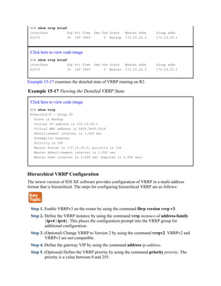 R2# show vrrp brief
Interface Grp Pri Time Own Pre State Master addr Group addr
Gi0/0 20 100 3609 Y Backup 172.16.20.3 172.16.20.1
Click here to view code image
R3# show vrrp brief
Interface Grp Pri Time Own Pre State Master addr Group addr
Gi0/0 20 100 3609 Y Master 172.16.20.3 172.16.20.1
Example 15-17 examines the detailed state of VRRP running on R2.
Example 15-17 Viewing the Detailed VRRP State
Click here to view code image
R2# show vrrp
EthernGi0/0 - Group 20
State is Backup
Virtual IP address is 172.16.20.1
Virtual MAC address is 0000.5e00.0114
Advertisement interval is 1.000 sec
Preemption enabled
Priority is 100
Master Router is 172.16.20.3, priority is 100
Master Advertisement interval is 1.000 sec
Master Down interval is 3.609 sec (expires in 2.904 sec)
Hierarchical VRRP Configuration
The newer version of IOS XE software provides configuration of VRRP in a multi-address
format that is hierarchical. The steps for configuring hierarchical VRRP are as follows:
Step 1. Enable VRRPv3 on the router by using the command fhrp version vrrp v3.
Step 2. Define the VRRP instance by using the command vrrp instance-id address-family
{ipv4 | ipv6}. This places the configuration prompt into the VRRP group for
additional configuration.
Step 3. (Optional) Change VRRP to Version 2 by using the command vrrpv2. VRRPv2 and
VRRPv3 are not compatible.
Step 4. Define the gateway VIP by using the command address ip-address.
Step 5. (Optional) Define the VRRP priority by using the command priority priority. The
priority is a value between 0 and 255.
 