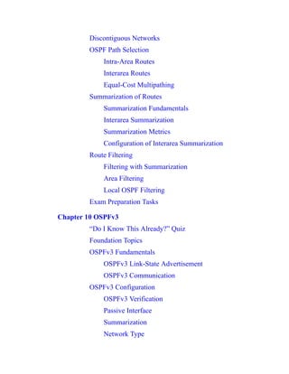 Discontiguous Networks
OSPF Path Selection
Intra-Area Routes
Interarea Routes
Equal-Cost Multipathing
Summarization of Routes
Summarization Fundamentals
Interarea Summarization
Summarization Metrics
Configuration of Interarea Summarization
Route Filtering
Filtering with Summarization
Area Filtering
Local OSPF Filtering
Exam Preparation Tasks
Chapter 10 OSPFv3
“Do I Know This Already?” Quiz
Foundation Topics
OSPFv3 Fundamentals
OSPFv3 Link-State Advertisement
OSPFv3 Communication
OSPFv3 Configuration
OSPFv3 Verification
Passive Interface
Summarization
Network Type
 