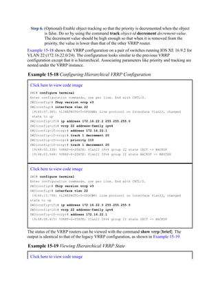 Step 6. (Optional) Enable object tracking so that the priority is decremented when the object
is false. Do so by using the command track object-id decrement decrement-value.
The decrement value should be high enough so that when it is removed from the
priority, the value is lower than that of the other VRRP router.
Example 15-18 shows the VRRP configuration on a pair of switches running IOS XE 16.9.2 for
VLAN 22 (172.16.22.0/24). The configuration looks similar to the previous VRRP
configuration except that it is hierarchical. Associating parameters like priority and tracking are
nested under the VRRP instance.
Example 15-18 Configuring Hierarchical VRRP Configuration
Click here to view code image
SW2# configure terminal
Enter configuration commands, one per line. End with CNTL/Z.
SW2(config)# fhrp version vrrp v3
SW2(config)# interface vlan 22
19:45:37.385: %LINEPROTO-5-UPDOWN: Line protocol on Interface Vlan22, changed
state to up
SW2(config-if)# ip address 172.16.22.2 255.255.255.0
SW2(config-if)# vrrp 22 address-family ipv4
SW2(config-if-vrrp)# address 172.16.22.1
SW2(config-if-vrrp)# track 1 decrement 20
SW2(config-if-vrrp)# priority 110
SW2(config-if-vrrp)# track 1 decrement 20
19:48:00.338: %VRRP-6-STATE: Vlan22 IPv4 group 22 state INIT -> BACKUP
19:48:03.948: %VRRP-6-STATE: Vlan22 IPv4 group 22 state BACKUP -> MASTER
Click here to view code image
SW3# configure terminal
Enter configuration commands, one per line. End with CNTL/Z.
SW3(config)# fhrp version vrrp v3
SW3(config)# interface vlan 22
19:46:13.798: %LINEPROTO-5-UPDOWN: Line protocol on Interface Vlan22, changed
state to up
SW3(config-if)# ip address 172.16.22.3 255.255.255.0
SW3(config-if)# vrrp 22 address-family ipv4
SW3(config-if-vrrp)# address 172.16.22.1
19:48:08.415: %VRRP-6-STATE: Vlan22 IPv4 group 22 state INIT -> BACKUP
The status of the VRRP routers can be viewed with the command show vrrp [brief]. The
output is identical to that of the legacy VRRP configuration, as shown in Example 15-19.
Example 15-19 Viewing Hierarchical VRRP State
Click here to view code image
 