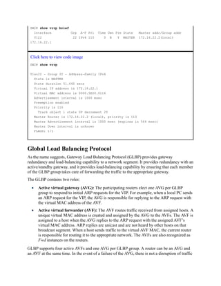 SW2# show vrrp brief
Interface Grp A-F Pri Time Own Pre State Master addr/Group addr
Vl22 22 IPv4 110 0 N Y MASTER 172.16.22.2(local)
172.16.22.1
Click here to view code image
SW2# show vrrp
Vlan22 - Group 22 - Address-Family IPv4
State is MASTER
State duration 51.640 secs
Virtual IP address is 172.16.22.1
Virtual MAC address is 0000.5E00.0116
Advertisement interval is 1000 msec
Preemption enabled
Priority is 110
Track object 1 state UP decrement 20
Master Router is 172.16.22.2 (local), priority is 110
Master Advertisement interval is 1000 msec (expires in 564 msec)
Master Down interval is unknown
FLAGS: 1/1
Global Load Balancing Protocol
As the name suggests, Gateway Load Balancing Protocol (GLBP) provides gateway
redundancy and load-balancing capability to a network segment. It provides redundancy with an
active/standby gateway, and it provides load-balancing capability by ensuring that each member
of the GLBP group takes care of forwarding the traffic to the appropriate gateway.
The GLBP contains two roles:
Active virtual gateway (AVG): The participating routers elect one AVG per GLBP
group to respond to initial ARP requests for the VIP. For example, when a local PC sends
an ARP request for the VIP, the AVG is responsible for replying to the ARP request with
the virtual MAC address of the AVF.
Active virtual forwarder (AVF): The AVF routes traffic received from assigned hosts. A
unique virtual MAC address is created and assigned by the AVG to the AVFs. The AVF is
assigned to a host when the AVG replies to the ARP request with the assigned AVF’s
virtual MAC address. ARP replies are unicast and are not heard by other hosts on that
broadcast segment. When a host sends traffic to the virtual AVF MAC, the current router
is responsible for routing it to the appropriate network. The AVFs are also recognized as
Fwd instances on the routers.
GLBP supports four active AVFs and one AVG per GLBP group. A router can be an AVG and
an AVF at the same time. In the event of a failure of the AVG, there is not a disruption of traffic
 