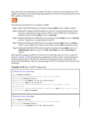 due to the AVG role transferring to a standby AVG device. In the event of a failure of an AVF,
another router takes over the forwarding responsibilities for that AVF, which includes the virtual
MAC address for that instance.
The following steps detail how to configure a GLBP:
Step 1. Define the GLBP instance by using the command glbp instance-id ip vip-address.
Step 2. (Optional) Configure GLBP preemption to allow for a more preferred router to take
the active virtual gateway status from an inferior active GLBP router. Preemption is
enabled with the command glbp instance-id preempt.
Step 3. (Optional) Define the GLBP priority by using the command glbp instance-id priority
priority. The priority is a value between 0 and 255.
Step 4. (Optional) Define the GLBP timers by using the command glbp instance-id timers
{hello-seconds | msec hello-milliseconds} {hold-seconds | msec hold-milliseconds}.
Step 5. (Optional) Establish GLBP authentication by using the command glbp instance-id
authentication {text text-password | md5 {key-chain key-chain | key-string key-
string}}.
SW2 and SW3 configure GLBP for VLAN 30 (172.16.30.0/24), with 172.16.30.1 as the VIP
gateway. Example 15-20 demonstrates the configuration of both switches. Notice that the first
syslog message on SW2 is for the AVG, and the second syslog message is for the first AVF
(Fwd 1) for the GLBP pair. The first syslog message on SW3 is the second AVF (Fwd 2) for the
GLBP pair.
Example 15-20 Basic GLBP Configuration
Click here to view code image
SW2# configure terminal
Enter configuration commands, one per line. End with CNTL/Z.
SW2(config)# interface vlan 30
SW2(config-if)# ip address 172.16.30.2 255.255.255.0
SW2(config-if)# glbp 30 ip 172.16.30.1
05:41:15.802: %GLBP-6-STATECHANGE: Vlan30 Grp 30 state Speak -> Active
SW2(config-if)#
05:41:25.938: %GLBP-6-FWDSTATECHANGE: Vlan30 Grp 30 Fwd 1 state Listen -> Active
SW2(config-if)# glbp 30 preempt
Click here to view code image
SW3# configure terminal
Enter configuration commands, one per line. End with CNTL/Z.
SW3(config)# interface vlan 30
SW3(config-if)# ip address 172.16.30.3 255.255.255.0
 