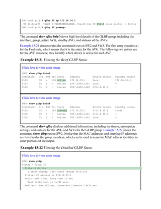 SW3(config-if)# glbp 30 ip 172.16.30.1
05:41:32.239: %GLBP-6-FWDSTATECHANGE: Vlan30 Grp 30 Fwd 2 state Listen -> Active
SW3(config-if)# glbp 30 preempt
The command show glbp brief shows high-level details of the GLBP group, including the
interface, group, active AVG, standby AVG, and statuses of the AVFs.
Example 15-21 demonstrates the commands run on SW2 and SW3. The first entry contains a -
for the Fwd state, which means that it is the entry for the AVG. The following two entries are
for the AVF instances; they identify which device is active for each AVF.
Example 15-21 Viewing the Brief GLBP Status
Click here to view code image
SW2# show glbp brief
Interface Grp Fwd Pri State Address Active router Standby router
Vl30 30 - 100 Active 172.16.30.1 local 172.16.30.3
Vl30 30 1 - Active 0007.b400.1e01 local -
Vl30 30 2 - Listen 0007.b400.1e02 172.16.30.3 -
Click here to view code image
SW3# show glbp brief
Interface Grp Fwd Pri State Address Active router Standby router
Vl30 30 - 100 Standby 172.16.30.1 172.16.30.2 local
Vl30 30 1 - Listen 0007.b400.1e01 172.16.30.2 -
Vl30 30 2 - Active 0007.b400.1e02 local -
The command show glbp displays additional information, including the timers, preemption
settings, and statuses for the AVG and AVFs for the GLBP group. Example 15-22 shows the
command show glbp run on SW2. Notice that the MAC addresses and interface IP addresses
are listed under the group members, which can be used to correlate MAC address identities in
other portions of the output.
Example 15-22 Viewing the Detailed GLBP Status
Click here to view code image
SW2# show glbp
Vlan30 - Group 30
State is Active
1 state change, last state change 00:01:26
Virtual IP address is 172.16.30.1
Hello time 3 sec, hold time 10 sec
Next hello sent in 1.664 secs
Redirect time 600 sec, forwarder time-out 14400 sec
 