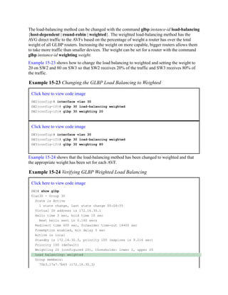 The load-balancing method can be changed with the command glbp instance-id load-balancing
{host-dependent | round-robin | weighted}. The weighted load-balancing method has the
AVG direct traffic to the AVFs based on the percentage of weight a router has over the total
weight of all GLBP routers. Increasing the weight on more capable, bigger routers allows them
to take more traffic than smaller devices. The weight can be set for a router with the command
glbp instance-id weighting weight.
Example 15-23 shows how to change the load balancing to weighted and setting the weight to
20 on SW2 and 80 on SW3 so that SW2 receives 20% of the traffic and SW3 receives 80% of
the traffic.
Example 15-23 Changing the GLBP Load Balancing to Weighted
Click here to view code image
SW2(config)# interface vlan 30
SW2(config-if)# glbp 30 load-balancing weighted
SW2(config-if)# glbp 30 weighting 20
Click here to view code image
SW3(config)# interface vlan 30
SW3(config-if)# glbp 30 load-balancing weighted
SW3(config-if)# glbp 30 weighting 80
Example 15-24 shows that the load-balancing method has been changed to weighted and that
the appropriate weight has been set for each AVF.
Example 15-24 Verifying GLBP Weighted Load Balancing
Click here to view code image
SW2# show glbp
Vlan30 - Group 30
State is Active
1 state change, last state change 00:04:55
Virtual IP address is 172.16.30.1
Hello time 3 sec, hold time 10 sec
Next hello sent in 0.160 secs
Redirect time 600 sec, forwarder time-out 14400 sec
Preemption enabled, min delay 0 sec
Active is local
Standby is 172.16.30.3, priority 100 (expires in 9.216 sec)
Priority 100 (default)
Weighting 20 (configured 20), thresholds: lower 1, upper 20
Load balancing: weighted
Group members:
70b3.17a7.7b65 (172.16.30.3)
 