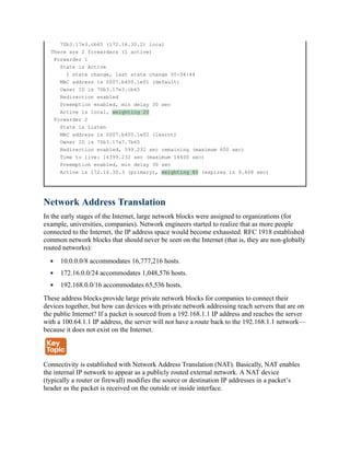 70b3.17e3.cb65 (172.16.30.2) local
There are 2 forwarders (1 active)
Forwarder 1
State is Active
1 state change, last state change 00:04:44
MAC address is 0007.b400.1e01 (default)
Owner ID is 70b3.17e3.cb65
Redirection enabled
Preemption enabled, min delay 30 sec
Active is local, weighting 20
Forwarder 2
State is Listen
MAC address is 0007.b400.1e02 (learnt)
Owner ID is 70b3.17a7.7b65
Redirection enabled, 599.232 sec remaining (maximum 600 sec)
Time to live: 14399.232 sec (maximum 14400 sec)
Preemption enabled, min delay 30 sec
Active is 172.16.30.3 (primary), weighting 80 (expires in 9.408 sec)
Network Address Translation
In the early stages of the Internet, large network blocks were assigned to organizations (for
example, universities, companies). Network engineers started to realize that as more people
connected to the Internet, the IP address space would become exhausted. RFC 1918 established
common network blocks that should never be seen on the Internet (that is, they are non-globally
routed networks):
10.0.0.0/8 accommodates 16,777,216 hosts.
172.16.0.0/24 accommodates 1,048,576 hosts.
192.168.0.0/16 accommodates 65,536 hosts.
These address blocks provide large private network blocks for companies to connect their
devices together, but how can devices with private network addressing reach servers that are on
the public Internet? If a packet is sourced from a 192.168.1.1 IP address and reaches the server
with a 100.64.1.1 IP address, the server will not have a route back to the 192.168.1.1 network—
because it does not exist on the Internet.
Connectivity is established with Network Address Translation (NAT). Basically, NAT enables
the internal IP network to appear as a publicly routed external network. A NAT device
(typically a router or firewall) modifies the source or destination IP addresses in a packet’s
header as the packet is received on the outside or inside interface.
 