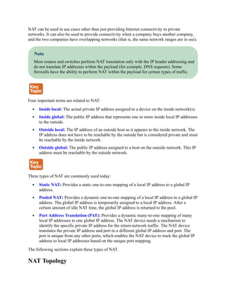 NAT can be used in use cases other than just providing Internet connectivity to private
networks. It can also be used to provide connectivity when a company buys another company,
and the two companies have overlapping networks (that is, the same network ranges are in use).
Note
Most routers and switches perform NAT translation only with the IP header addressing and
do not translate IP addresses within the payload (for example, DNS requests). Some
firewalls have the ability to perform NAT within the payload for certain types of traffic.
Four important terms are related to NAT:
Inside local: The actual private IP address assigned to a device on the inside network(s).
Inside global: The public IP address that represents one or more inside local IP addresses
to the outside.
Outside local: The IP address of an outside host as it appears to the inside network. The
IP address does not have to be reachable by the outside but is considered private and must
be reachable by the inside network.
Outside global: The public IP address assigned to a host on the outside network. This IP
address must be reachable by the outside network.
Three types of NAT are commonly used today:
Static NAT: Provides a static one-to-one mapping of a local IP address to a global IP
address.
Pooled NAT: Provides a dynamic one-to-one mapping of a local IP address to a global IP
address. The global IP address is temporarily assigned to a local IP address. After a
certain amount of idle NAT time, the global IP address is returned to the pool.
Port Address Translation (PAT): Provides a dynamic many-to-one mapping of many
local IP addresses to one global IP address. The NAT device needs a mechanism to
identify the specific private IP address for the return network traffic. The NAT device
translates the private IP address and port to a different global IP address and port. The
port is unique from any other ports, which enables the NAT device to track the global IP
address to local IP addresses based on the unique port mapping.
The following sections explain these types of NAT.
NAT Topology
 