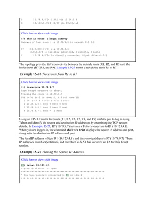 S 10.78.9.0/24 [1/0] via 10.56.1.6
S 10.123.4.0/24 [1/0] via 10.45.1.4
Click here to view code image
R7# show ip route | begin Gateway
Gateway of last resort is 10.78.9.6 to network 0.0.0.0
S* 0.0.0.0/0 [1/0] via 10.78.9.6
10.0.0.0/8 is variably subnetted, 2 subnets, 2 masks
C 10.78.9.0/24 is directly connected, GigabitEthernGi0/0
The topology provides full connectivity between the outside hosts (R1, R2, and R3) and the
inside hosts (R7, R8, and R9). Example 15-26 shows a traceroute from R1 to R7.
Example 15-26 Traceroute from R1 to R7
Click here to view code image
R1# traceroute 10.78.9.7
Type escape sequence to abort.
Tracing the route to 10.78.9.7
VRF info: (vrf in name/id, vrf out name/id)
1 10.123.4.4 1 msec 0 msec 0 msec
2 10.45.1.5 1 msec 0 msec 0 msec
3 10.56.1.6 1 msec 0 msec 0 msec
4 10.78.9.7 1 msec * 1 msec
Using an IOS XE router for hosts (R1, R2, R3, R7, R8, and R9) enables you to log in using
Telnet and identify the source and destination IP addresses by examining the TCP session
details. In Example 15-27, R7 (10.78.9.7) initiates a Telnet connection to R1 (10.123.4.1).
When you are logged in, the command show tcp brief displays the source IP address and port,
along with the destination IP address and port.
The local IP address reflects R1 (10.123.4.1), and the remote address is R7 (10.78.9.7). These
IP addresses match expectations, and therefore no NAT has occurred on R5 for this Telnet
session.
Example 15-27 Viewing the Source IP Address
Click here to view code image
R7# telnet 10.123.4.1
Trying 10.123.4.1 ... Open
*************************************************************
* You have remotely connected to R1 on line 2
*************************************************************
 