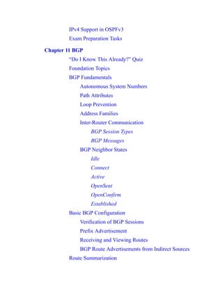 IPv4 Support in OSPFv3
Exam Preparation Tasks
Chapter 11 BGP
“Do I Know This Already?” Quiz
Foundation Topics
BGP Fundamentals
Autonomous System Numbers
Path Attributes
Loop Prevention
Address Families
Inter-Router Communication
BGP Session Types
BGP Messages
BGP Neighbor States
Idle
Connect
Active
OpenSent
OpenConfirm
Established
Basic BGP Configuration
Verification of BGP Sessions
Prefix Advertisement
Receiving and Viewing Routes
BGP Route Advertisements from Indirect Sources
Route Summarization
 