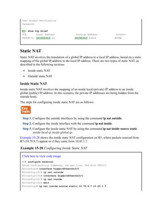 User Access Verification
Password:
R1# show tcp brief
TCB Local Address Foreign Address (state)
F69CE570 10.123.4.1.23 10.78.9.7.49024 ESTAB
Static NAT
Static NAT involves the translation of a global IP address to a local IP address, based on a static
mapping of the global IP address to the local IP address. There are two types of static NAT, as
described in the following sections:
Inside static NAT
Outside static NAT
Inside Static NAT
Inside static NAT involves the mapping of an inside local (private) IP address to an inside
global (public) IP address. In this scenario, the private IP addresses are being hidden from the
outside hosts.
The steps for configuring inside static NAT are as follows:
Step 1. Configure the outside interfaces by using the command ip nat outside.
Step 2. Configure the inside interface with the command ip nat inside.
Step 3. Configure the inside static NAT by using the command ip nat inside source static
inside-local-ip inside-global-ip.
Example 15-28 shows the inside static NAT configuration on R5, where packets sourced from
R7 (10.78.9.7) appear as if they came from 10.45.1.7.
Example 15-28 Configuring Inside Static NAT
Click here to view code image
R5# configure terminal
Enter configuration commands, one per line. End with CNTL/Z.
R5(config)# interface GigabitEthernGi0/0
R5(config-if)# ip nat outside
R5(config-if)# interface GigabitEthernGi0/1
R5(config-if)# ip nat inside
R5(config-if)# exit
R5(config)# ip nat inside source static 10.78.9.7 10.45.1.7
 
